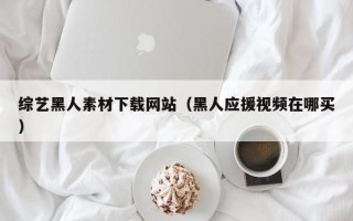 松滋综艺黑人素材下载网站（黑人应援视频在哪买）